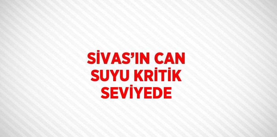 SİVAS’IN CAN SUYU KRİTİK SEVİYEDE