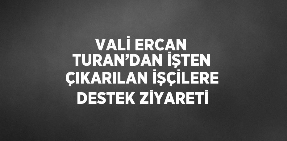 VALİ ERCAN TURAN’DAN İŞTEN ÇIKARILAN İŞÇİLERE DESTEK ZİYARETİ