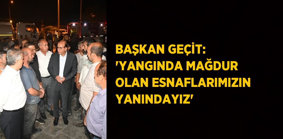 BAŞKAN GEÇİT: 'YANGINDA MAĞDUR OLAN ESNAFLARIMIZIN YANINDAYIZ'