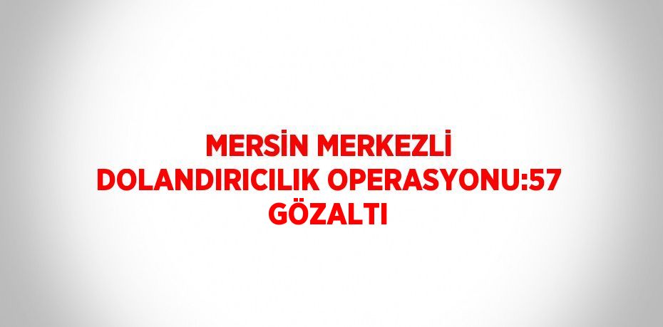 MERSİN MERKEZLİ DOLANDIRICILIK OPERASYONU:57 GÖZALTI