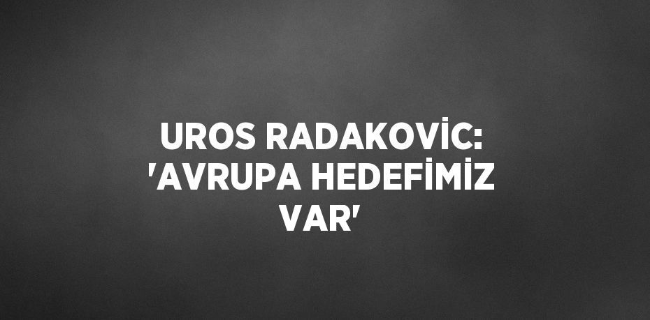 UROS RADAKOVİC: 'AVRUPA HEDEFİMİZ VAR'