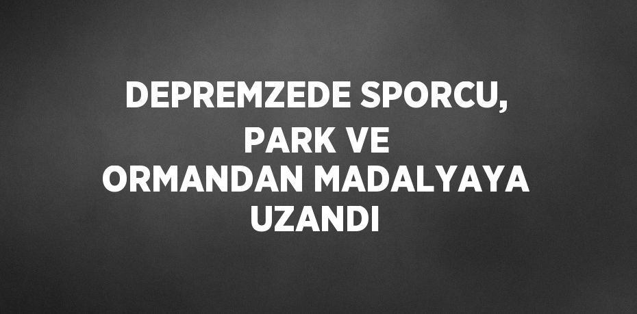 DEPREMZEDE SPORCU, PARK VE ORMANDAN MADALYAYA UZANDI