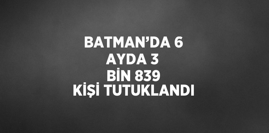 BATMAN’DA 6 AYDA 3 BİN 839 KİŞİ TUTUKLANDI