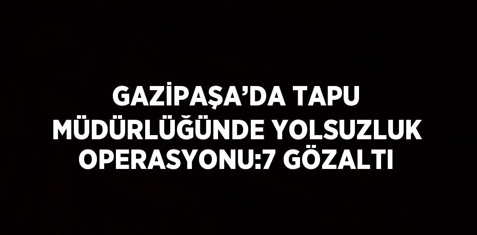 GAZİPAŞA’DA TAPU MÜDÜRLÜĞÜNDE YOLSUZLUK OPERASYONU:7 GÖZALTI