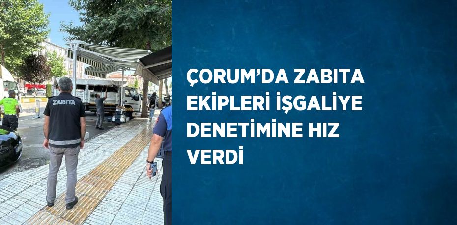 ÇORUM’DA ZABITA EKİPLERİ İŞGALİYE DENETİMİNE HIZ VERDİ