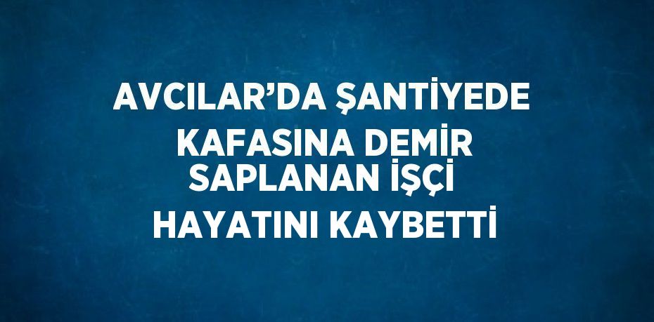 AVCILAR’DA ŞANTİYEDE KAFASINA DEMİR SAPLANAN İŞÇİ HAYATINI KAYBETTİ