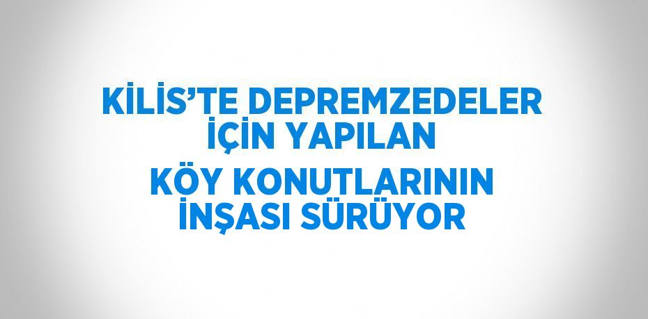 KİLİS’TE DEPREMZEDELER İÇİN YAPILAN KÖY KONUTLARININ İNŞASI SÜRÜYOR