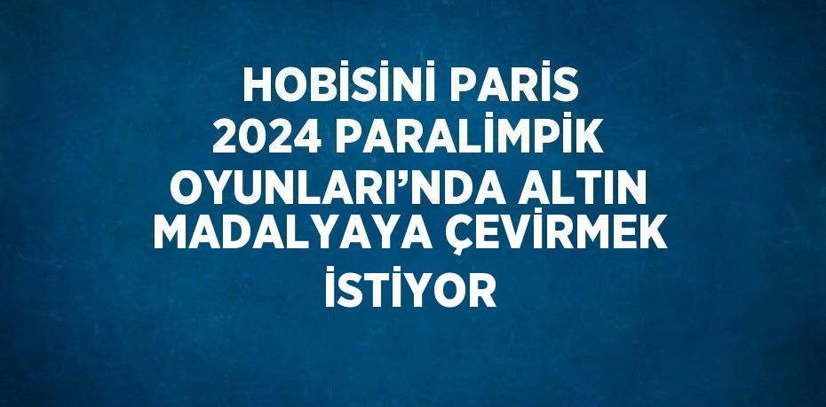 HOBİSİNİ PARİS 2024 PARALİMPİK OYUNLARI’NDA ALTIN MADALYAYA ÇEVİRMEK İSTİYOR