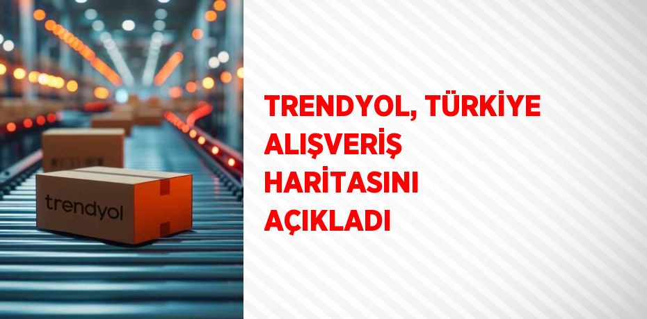 TRENDYOL, TÜRKİYE ALIŞVERİŞ HARİTASINI AÇIKLADI