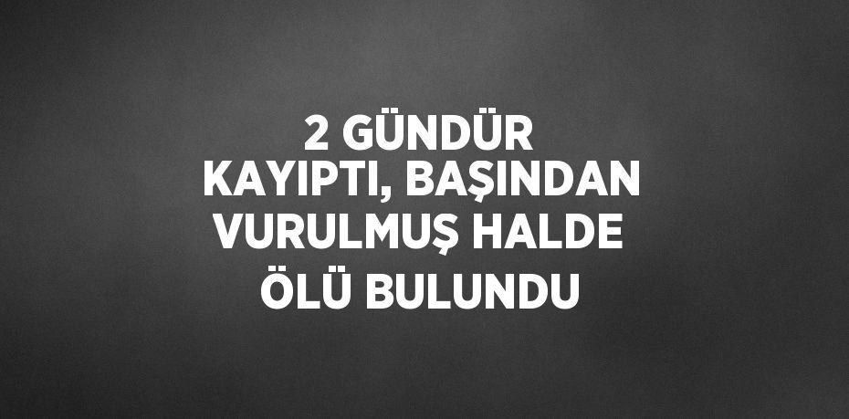 2 GÜNDÜR KAYIPTI, BAŞINDAN VURULMUŞ HALDE ÖLÜ BULUNDU