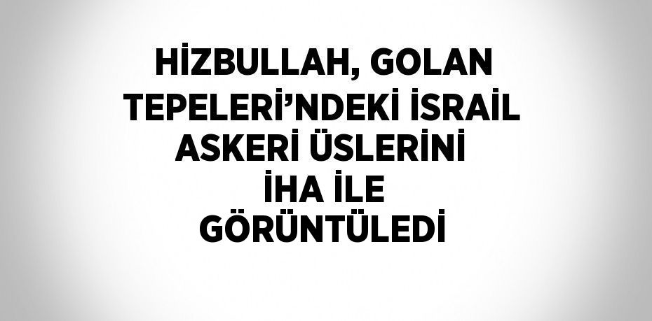 HİZBULLAH, GOLAN TEPELERİ’NDEKİ İSRAİL ASKERİ ÜSLERİNİ İHA İLE GÖRÜNTÜLEDİ