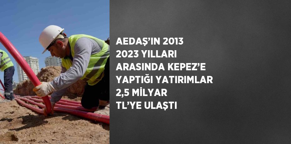 AEDAŞ’IN 2013 2023 YILLARI ARASINDA KEPEZ’E YAPTIĞI YATIRIMLAR 2,5 MİLYAR TL’YE ULAŞTI