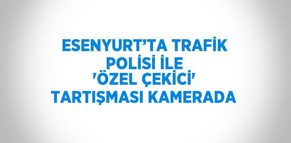 ESENYURT’TA TRAFİK POLİSİ İLE 'ÖZEL ÇEKİCİ' TARTIŞMASI KAMERADA