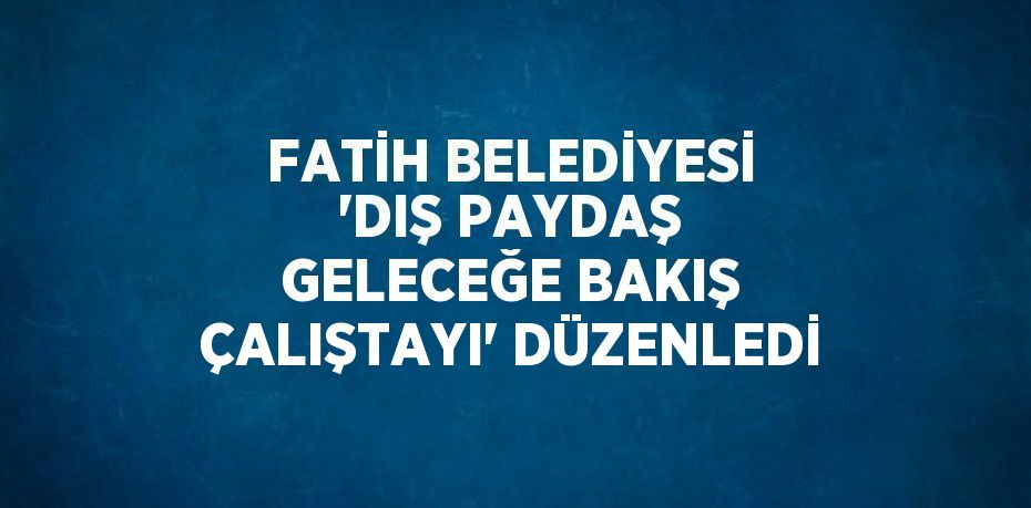 FATİH BELEDİYESİ 'DIŞ PAYDAŞ GELECEĞE BAKIŞ ÇALIŞTAYI' DÜZENLEDİ