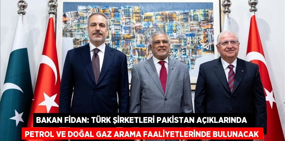 BAKAN FİDAN: TÜRK ŞİRKETLERİ PAKİSTAN AÇIKLARINDA PETROL VE DOĞAL GAZ ARAMA FAALİYETLERİNDE BULUNACAK