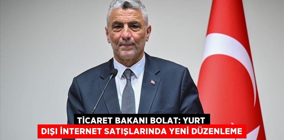 TİCARET BAKANI BOLAT: YURT DIŞI İNTERNET SATIŞLARINDA YENİ DÜZENLEME