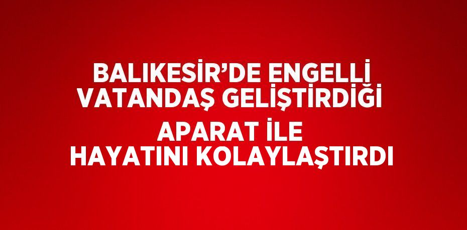 BALIKESİR’DE ENGELLİ VATANDAŞ GELİŞTİRDİĞİ APARAT İLE HAYATINI KOLAYLAŞTIRDI