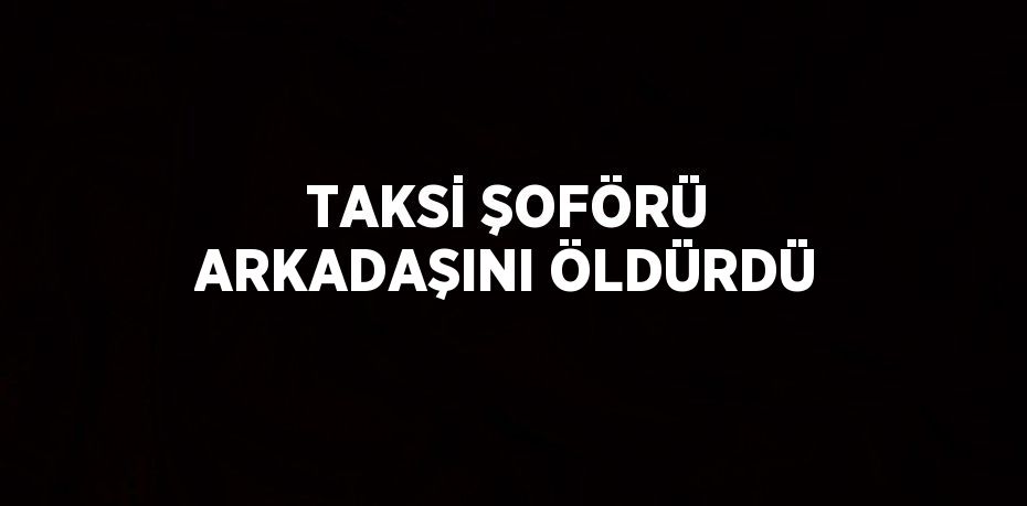 TAKSİ ŞOFÖRÜ ARKADAŞINI ÖLDÜRDÜ