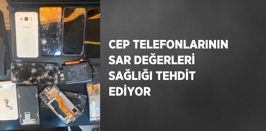 CEP TELEFONLARININ SAR DEĞERLERİ SAĞLIĞI TEHDİT EDİYOR