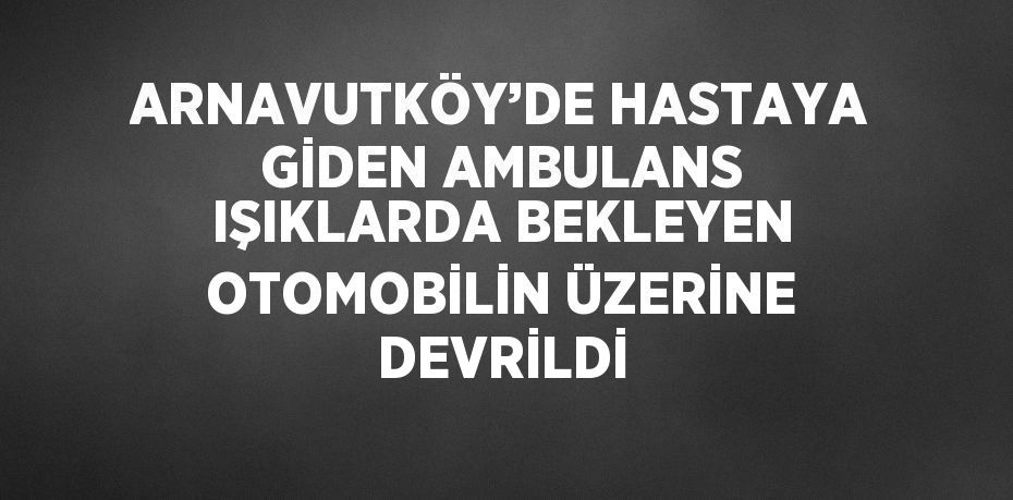 ARNAVUTKÖY’DE HASTAYA GİDEN AMBULANS IŞIKLARDA BEKLEYEN OTOMOBİLİN ÜZERİNE DEVRİLDİ