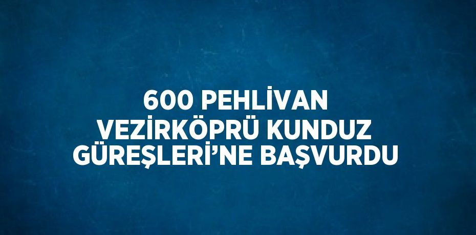 600 PEHLİVAN VEZİRKÖPRÜ KUNDUZ GÜREŞLERİ’NE BAŞVURDU