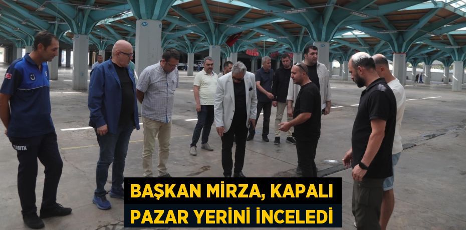 BAŞKAN MİRZA, KAPALI PAZAR YERİNİ İNCELEDİ