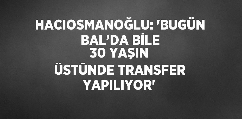 HACIOSMANOĞLU: 'BUGÜN BAL’DA BİLE 30 YAŞIN ÜSTÜNDE TRANSFER YAPILIYOR'