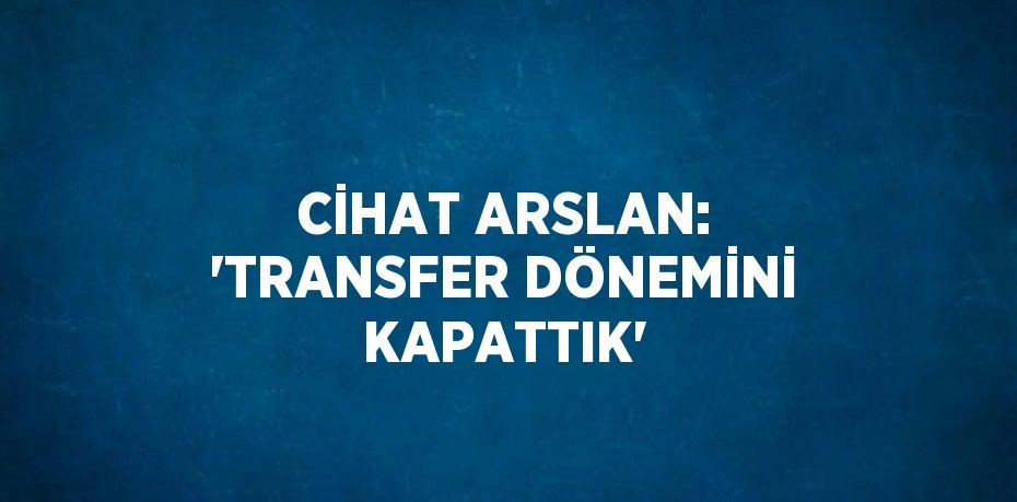 CİHAT ARSLAN: 'TRANSFER DÖNEMİNİ KAPATTIK'