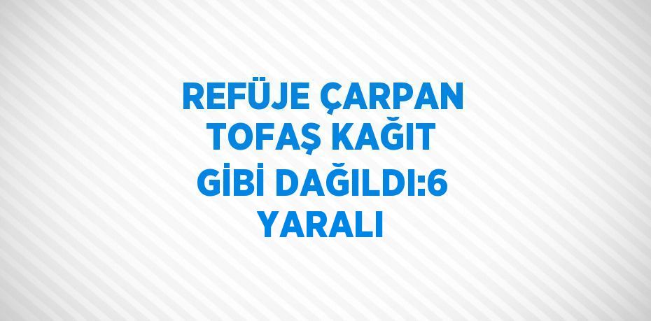 REFÜJE ÇARPAN TOFAŞ KAĞIT GİBİ DAĞILDI:6 YARALI