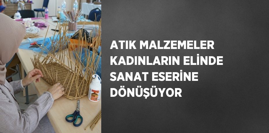 ATIK MALZEMELER KADINLARIN ELİNDE SANAT ESERİNE DÖNÜŞÜYOR