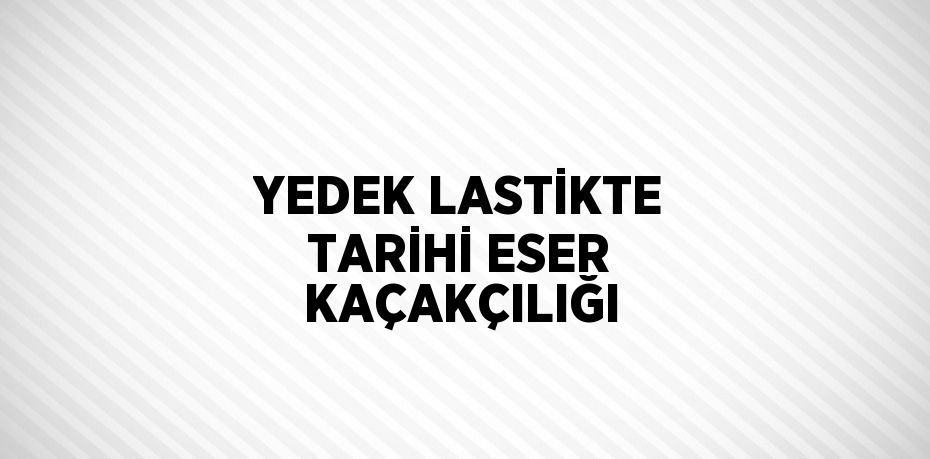 YEDEK LASTİKTE TARİHİ ESER KAÇAKÇILIĞI