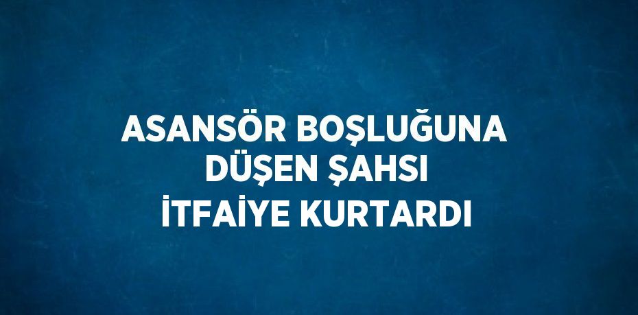 ASANSÖR BOŞLUĞUNA DÜŞEN ŞAHSI İTFAİYE KURTARDI