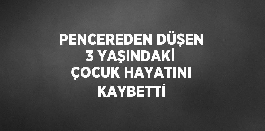 PENCEREDEN DÜŞEN 3 YAŞINDAKİ ÇOCUK HAYATINI KAYBETTİ