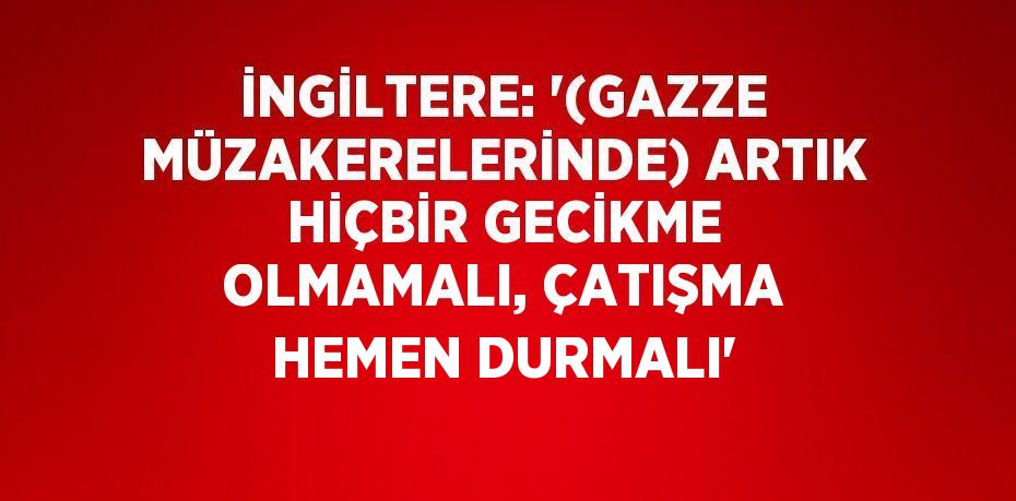 İNGİLTERE: '(GAZZE MÜZAKERELERİNDE) ARTIK HİÇBİR GECİKME OLMAMALI, ÇATIŞMA HEMEN DURMALI'