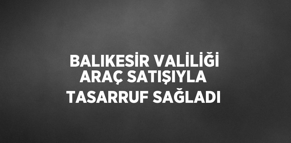 BALIKESİR VALİLİĞİ ARAÇ SATIŞIYLA TASARRUF SAĞLADI