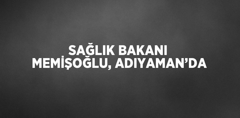 SAĞLIK BAKANI MEMİŞOĞLU, ADIYAMAN’DA