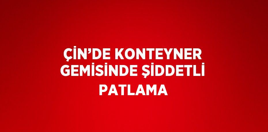 ÇİN’DE KONTEYNER GEMİSİNDE ŞİDDETLİ PATLAMA