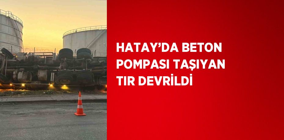 HATAY’DA BETON POMPASI TAŞIYAN TIR DEVRİLDİ