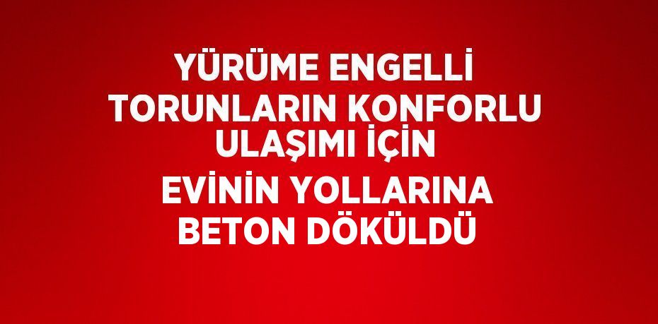 YÜRÜME ENGELLİ TORUNLARIN KONFORLU ULAŞIMI İÇİN EVİNİN YOLLARINA BETON DÖKÜLDÜ