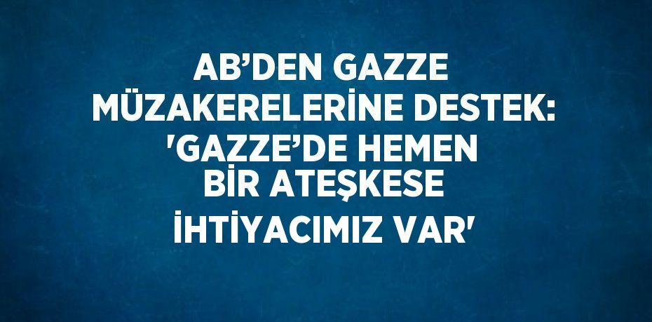 AB’DEN GAZZE MÜZAKERELERİNE DESTEK: 'GAZZE’DE HEMEN BİR ATEŞKESE İHTİYACIMIZ VAR'