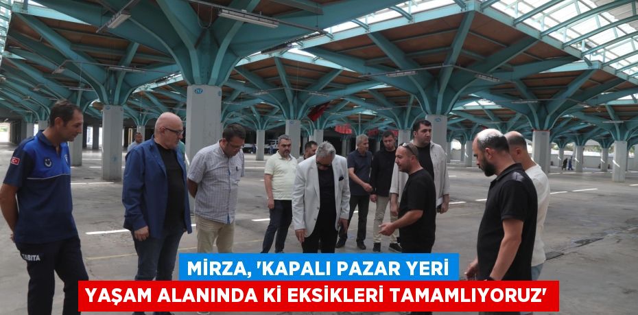 MİRZA, “KAPALI PAZAR YERİ YAŞAM ALANINDA Kİ EKSİKLERİ TAMAMLIYORUZ”