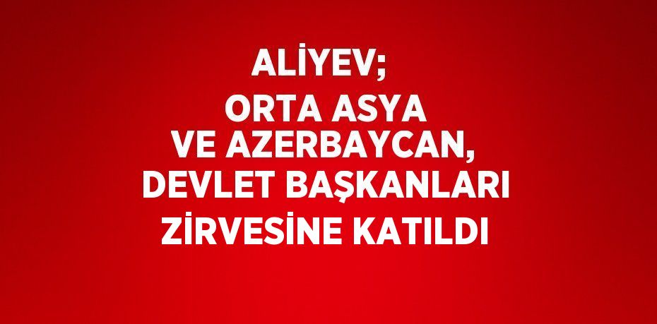 ALİYEV;  ORTA ASYA VE AZERBAYCAN, DEVLET BAŞKANLARI ZİRVESİNE KATILDI