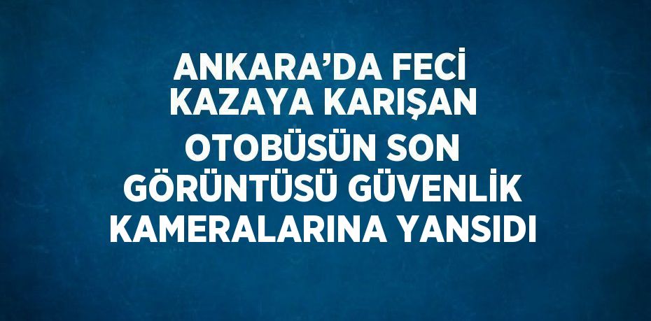 ANKARA’DA FECİ KAZAYA KARIŞAN OTOBÜSÜN SON GÖRÜNTÜSÜ GÜVENLİK KAMERALARINA YANSIDI