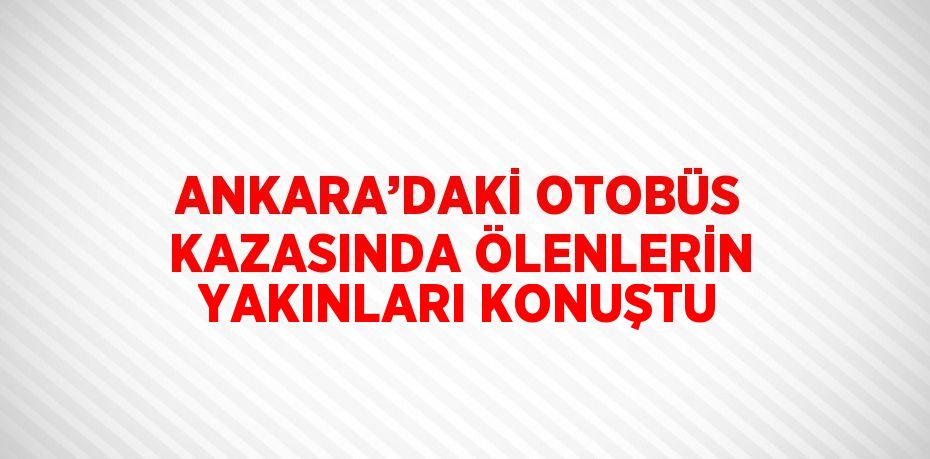 ANKARA’DAKİ OTOBÜS KAZASINDA ÖLENLERİN YAKINLARI KONUŞTU