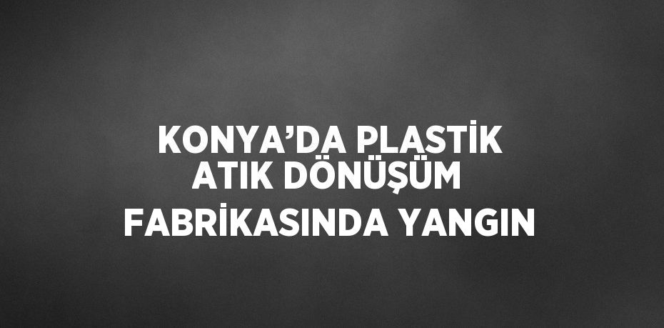 KONYA’DA PLASTİK ATIK DÖNÜŞÜM FABRİKASINDA YANGIN