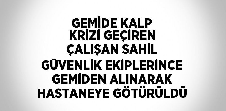 GEMİDE KALP KRİZİ GEÇİREN ÇALIŞAN SAHİL GÜVENLİK EKİPLERİNCE GEMİDEN ALINARAK HASTANEYE GÖTÜRÜLDÜ