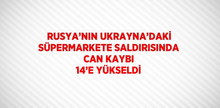 RUSYA’NIN UKRAYNA’DAKİ SÜPERMARKETE SALDIRISINDA CAN KAYBI 14’E YÜKSELDİ