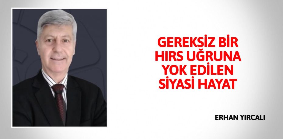 GEREKSİZ BİR HIRS UĞRUNA YOK EDİLEN SİYASİ HAYAT