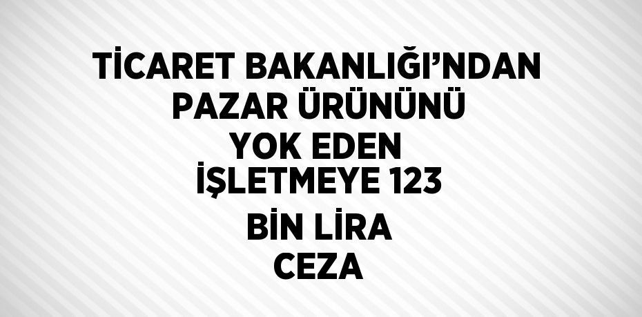 TİCARET BAKANLIĞI’NDAN PAZAR ÜRÜNÜNÜ YOK EDEN İŞLETMEYE 123 BİN LİRA CEZA