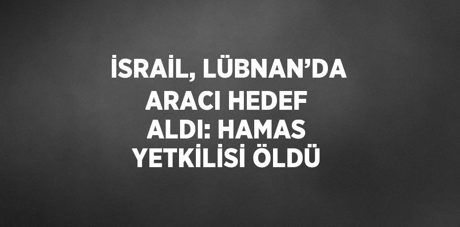 İSRAİL, LÜBNAN’DA ARACI HEDEF ALDI: HAMAS YETKİLİSİ ÖLDÜ